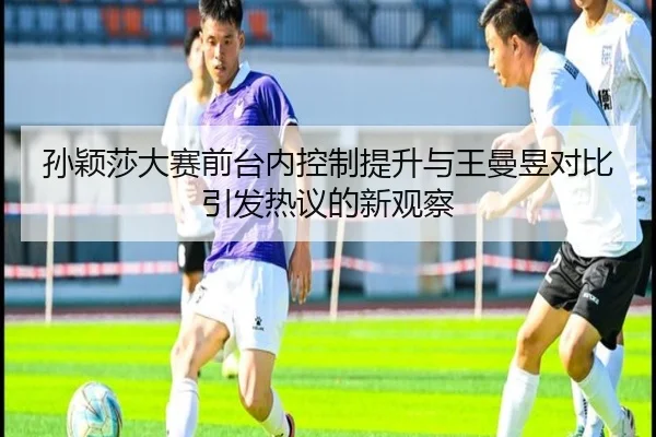 孙颖莎大赛前台内控制提升与王曼昱对比引发热议的新观察
